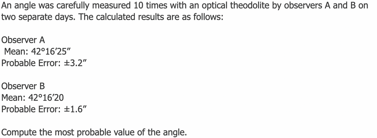 An angle was carefully measured 10 times with an optical theodolite by observers A and B on
two separate days. The calculated results are as follows:
Observer A
Mean: 42°16'25"
Probable Error: +3.2"
Observer B
Mean: 42°16'20
Probable Error: +1.6"
Compute the most probable value of the angle.
