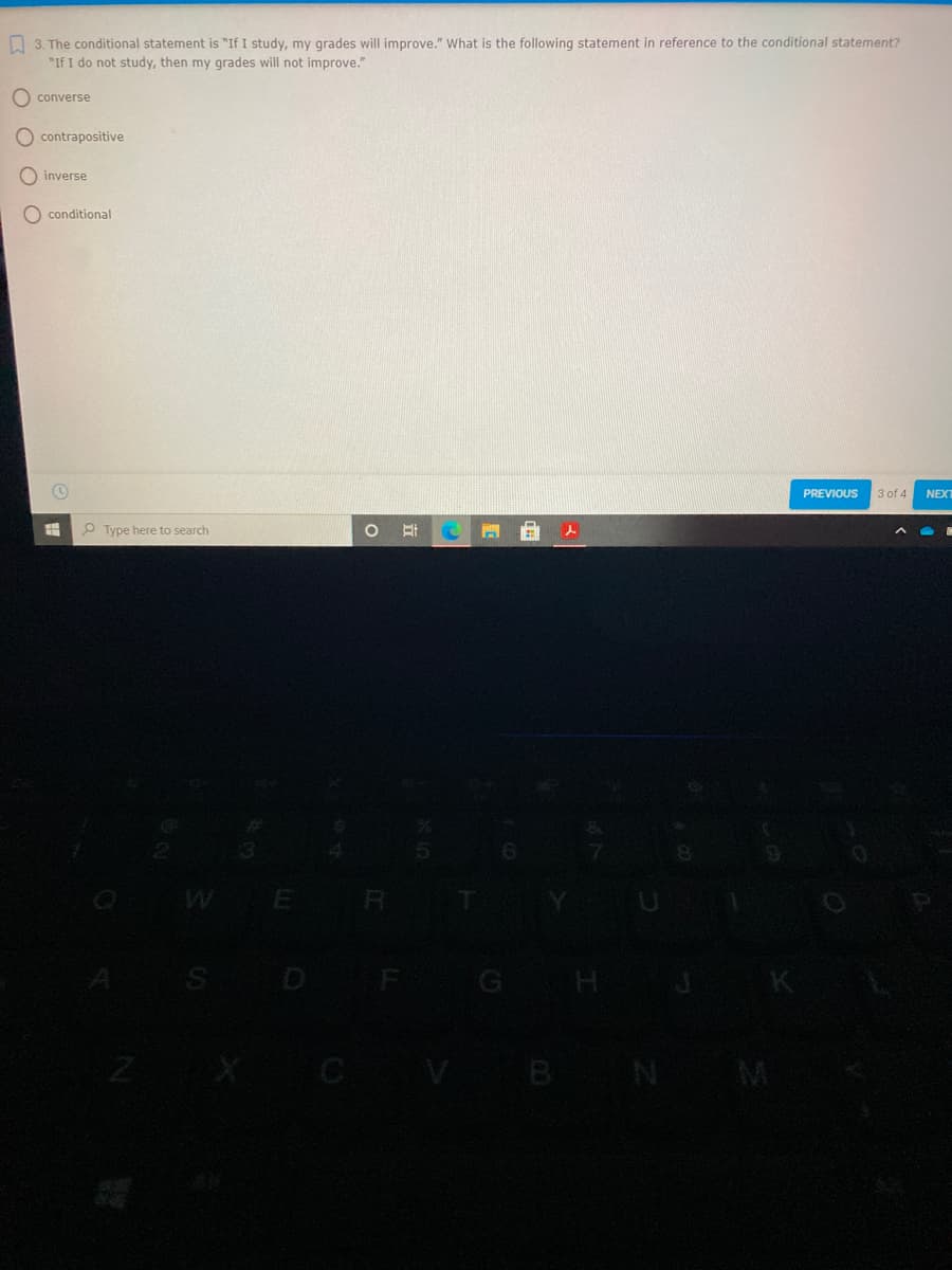 O 3. The conditional statement is "If I study, my grades will improve." What is the following statement in reference to the conditional statement?
"If I do not study, then my grades will not improve."
O converse
contrapositive
O inverse
O conditional
PREVIOUS
3 of 4
NEXT
P Type here to search
WE R
S D F
B
N M
