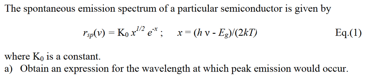 The spontaneous emission spectrum of a particular semiconductor is given by
1/2
rsp(v) = Ko x2 e*;
x = (h v - Eg)/(2kT)
Eq.(1)
where K, is a constant.
a) Obtain an expression for the wavelength at which peak emission would occur.
