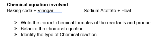 Chemical equation involved:
Baking soda + Vinegar
Sodium Acetate + Heat
Write the correct chemical formulas of the reactants and product.
> Balance the chemical equation.
> Identify the type of Chemical reaction.
