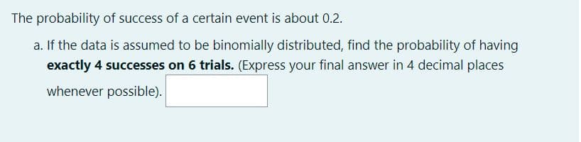 The probability of success of a certain event is about 0.2.
a. If the data is assumed to be binomially distributed, find the probability of having
exactly 4 successes on 6 trials. (Express your final answer in 4 decimal places
whenever possible).
