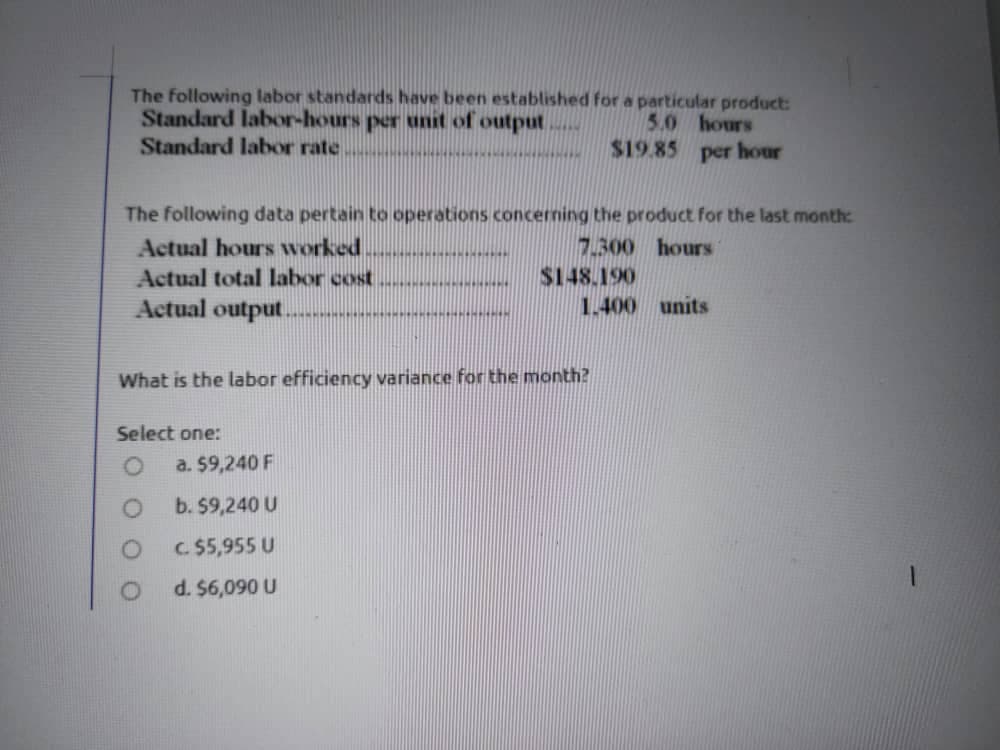 The following labor standards have been established for a particular product:
Standard labor-hours per unit of output
Standard labor rate
5.0 hours
$19.85 per hour
The following data pertain to operations concerning the product for the last month:
Actual hours worked
7.300 hours
Actual total labor cost
$148.190
Actual output.
1.400 units
What is the labor efficiency variance for the month?
Select one:
a. $9,240 F
b. $9,240 U
C. $5,955 U
d. $6,090 U
