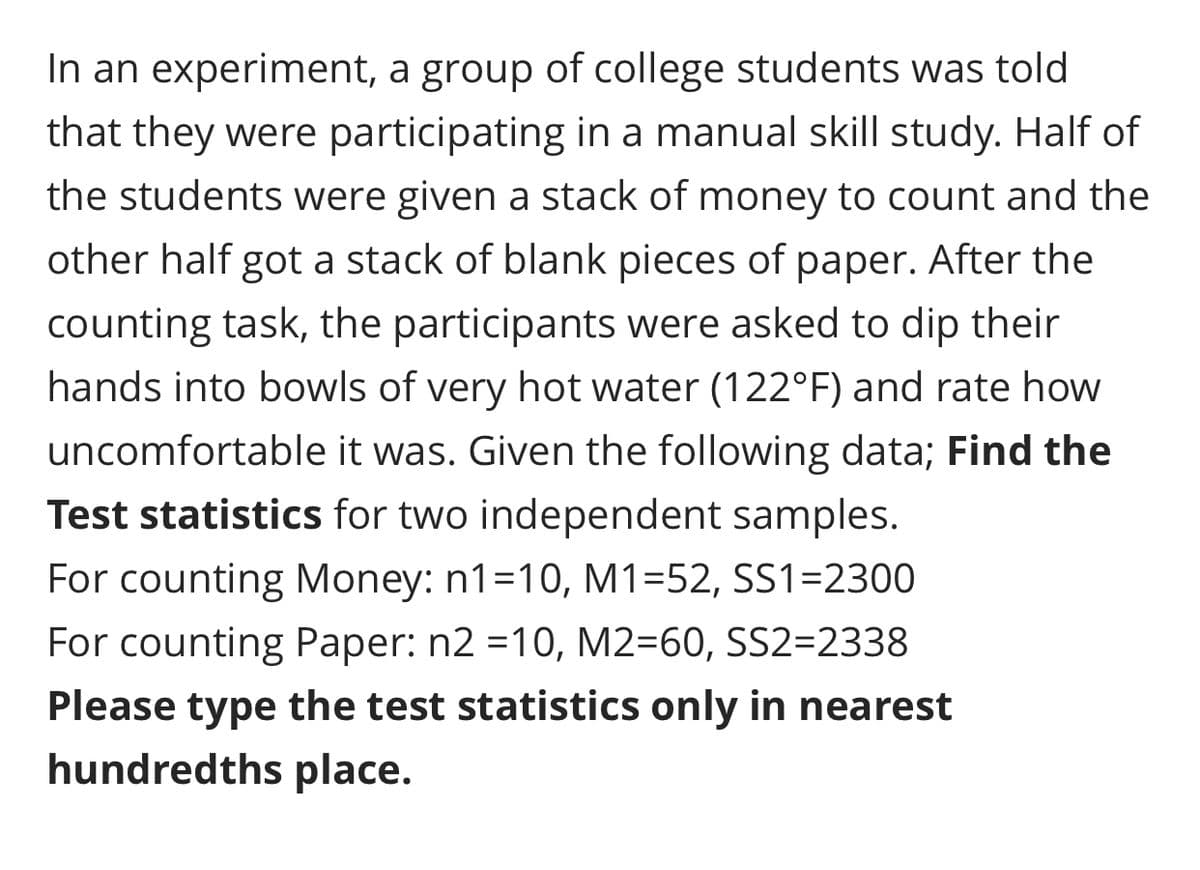 In an experiment, a group of college students was told
that they were participating in a manual skill study. Half of
the students were given a stack of money to count and the
other half got a stack of blank pieces of paper. After the
counting task, the participants were asked to dip their
hands into bowls of very hot water (122°F) and rate how
uncomfortable it was. Given the following data; Find the
Test statistics for two independent samples.
For counting Money: n1=10, M1=52, SS1=2300
For counting Paper: n2 =10, M2=60, SS2=2338
Please type the test statistics only in nearest
hundredths place.
