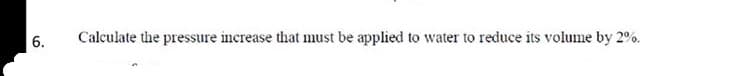 6.
Calculate the pressure increase that must be applied to water to reduce its volume by 2%.
