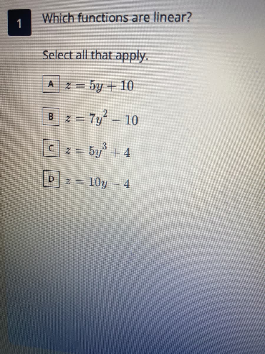 Which functions are linear?
1
Select all that apply.
A 2 = 5y + 10
B2 = 7y- 10
Cz = 5y+ 4
D.
z = 10y - 4
