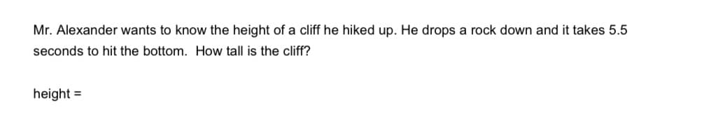 Mr. Alexander wants to know the height of a cliff he hiked up. He drops a rock down and it takes 5.5
seconds to hit the bottom. How tall is the cliff?
height =
