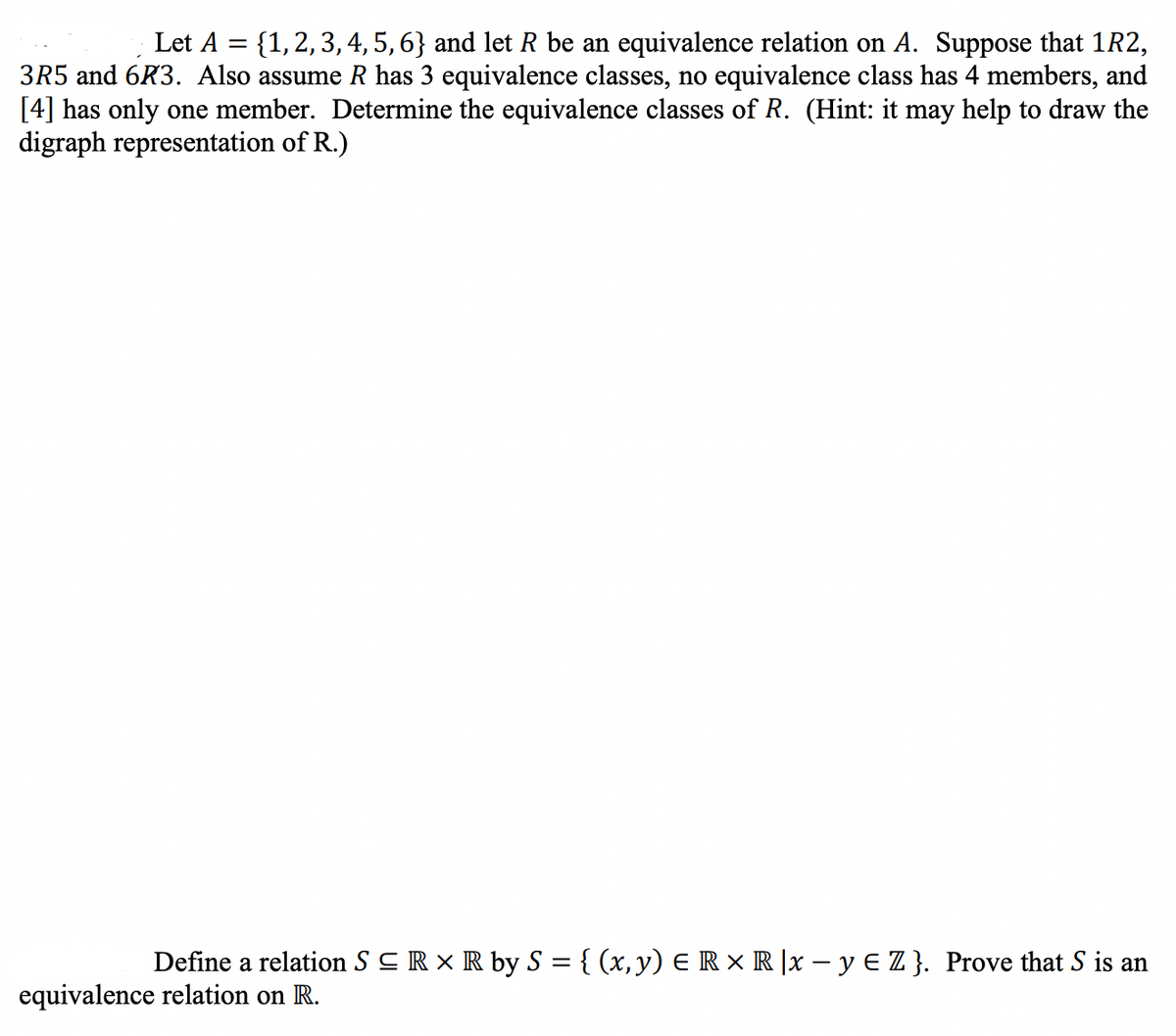 Let A = {1,2,3, 4, 5, 6} and let R be an equivalence relation on A. Suppose that 1R2,
3R5 and 6R3. Also assume R has 3 equivalence classes, no equivalence class has 4 members, and
[4] has only one member. Determine the equivalence classes of R. (Hint: it may help to draw the
digraph representation of R.)
Define a relation S CR x R by S = { (x, y) E R × R |x – y E Z }. Prove that S is an
equivalence relation on R.
