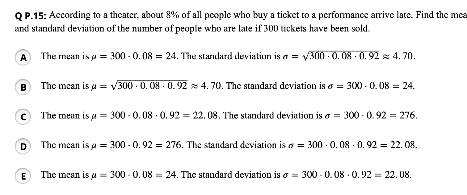 Q P.15: According to a theater, about 8% of all people who buy a ticket to a performance arrive late. Find the mea
and standard deviation of the number of people who are late if 300 tickets have been sold.
A
The mean is µ
300 · 0. 08 = 24. The standard deviation is o = v300 · 0. 08 · 0. 92 z 4. 70.
В
The mean is u = V300 · 0. 08 · 0. 92 2 4. 70. The standard deviation is o = 300 · 0. 08 = 24.
The mean is µ
300 · 0. 08 · 0. 92 = 22. 08. The standard deviation is o =
300 · 0. 92 = 276.
The mean is u = 300 · 0. 92 = 276. The standard deviation is o = 300 · 0. 08 · 0.92 = 22. 08.
%3D
E
The mean is u
300 · 0. 08 = 24. The standard deviation is o =
300 · 0. 08 · 0. 92 = 22. 08.
%3D
