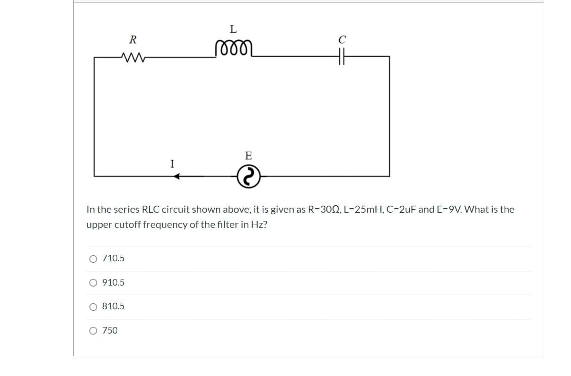 R
E
I
In the series RLC circuit shown above, it is given as R=30N, L=25mH, C=2uF and E=9V. What is the
upper cutoff frequency of the filter in Hz?
O 710.5
O 910.5
O 810.5
O 750
