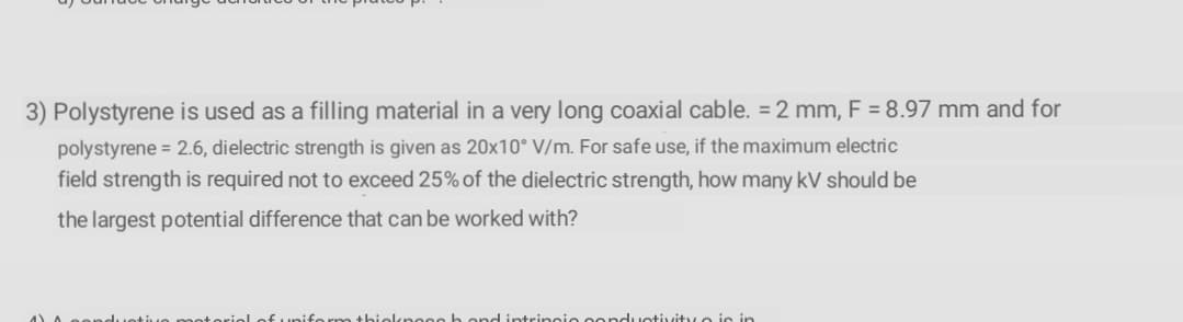 3) Polystyrene is used as a filling material in a very long coaxial cable. = 2 mm, F = 8.97 mm and for
polystyrene = 2.6, dielectric strength is given as 20x10° V/m. For safe use, if the maximum electric
field strength is required not to exceed 25% of the dielectric strength, how many kV should be
the largest potential difference that can be worked with?
duetive meterieLof unife rm thielknege h ond intrincio oonduotivity o is in
