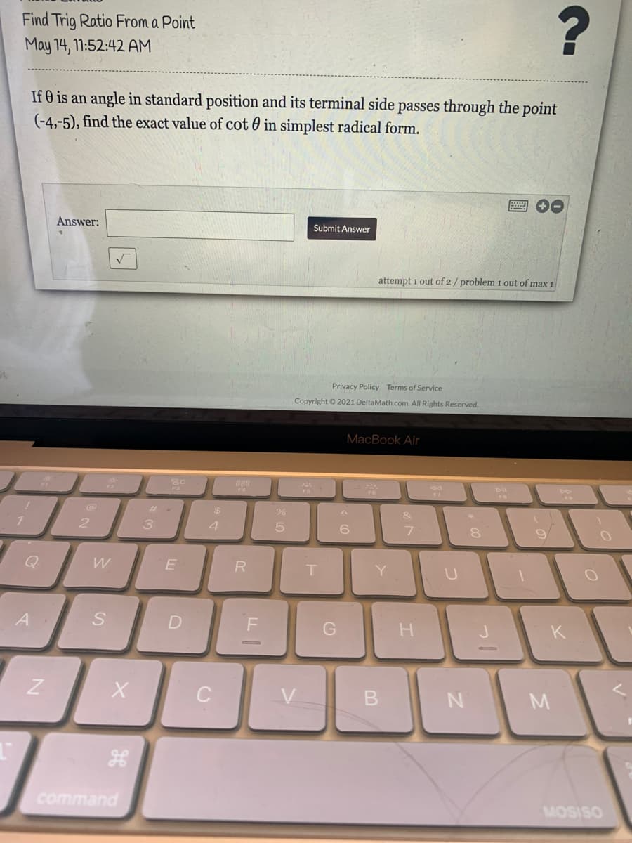 Find Trig Ratio From a Point
May 14, 1:52:42 AM
If O is an angle in standard position and its terminal side passes through the point
(-4,-5), find the exact value of cot 0 in simplest radical form.
Answer:
Submit Answer
attempt 1 out of 2/ problem 1 out of max 1
Privacy Policy Terms of Service
Copyright © 2021 DeltaMath.com. All Rights Reserved.
MacBook Air
888
4
DII
%24
&
3.
4.
5
Q
R
Y
A
K
command
MOSISO
D.

