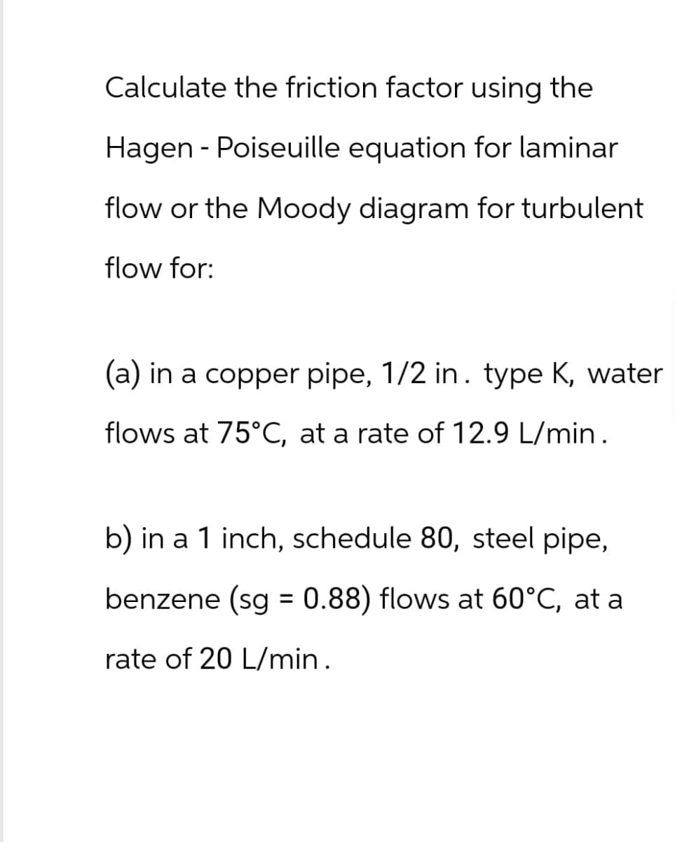 Calculate the friction factor using the
Hagen Poiseuille equation for laminar
-
flow or the Moody diagram for turbulent
flow for:
(a) in a copper pipe, 1/2 in. type K, water
flows at 75°C, at a rate of 12.9 L/min.
b) in a 1 inch, schedule 80, steel pipe,
benzene (sg = 0.88) flows at 60°C, at a
rate of 20 L/min.