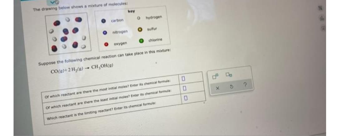 The drawing below shows a mixture of molecules:
key
carbon
O hydrogen
nitrogen
sulfur
de
oxygen
chlorine
Suppose the following chemical reaction can take place in this mixture:
CO(9)+2H,(9) – CH,OH(g)
Of which reactant are there the most initial moles? Enter its chemical formula
Of which reactant are there the least initial moles? Enter its chemical formula:
Which reactant is the limiting reactant? Enter its chemical formula:
