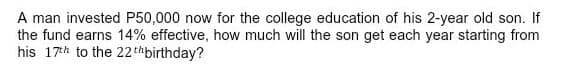 A man invested P50,000 now for the college education of his 2-year old son. If
the fund earns 14% effective, how much will the son get each year starting from
his 17h to the 22thbirthday?
