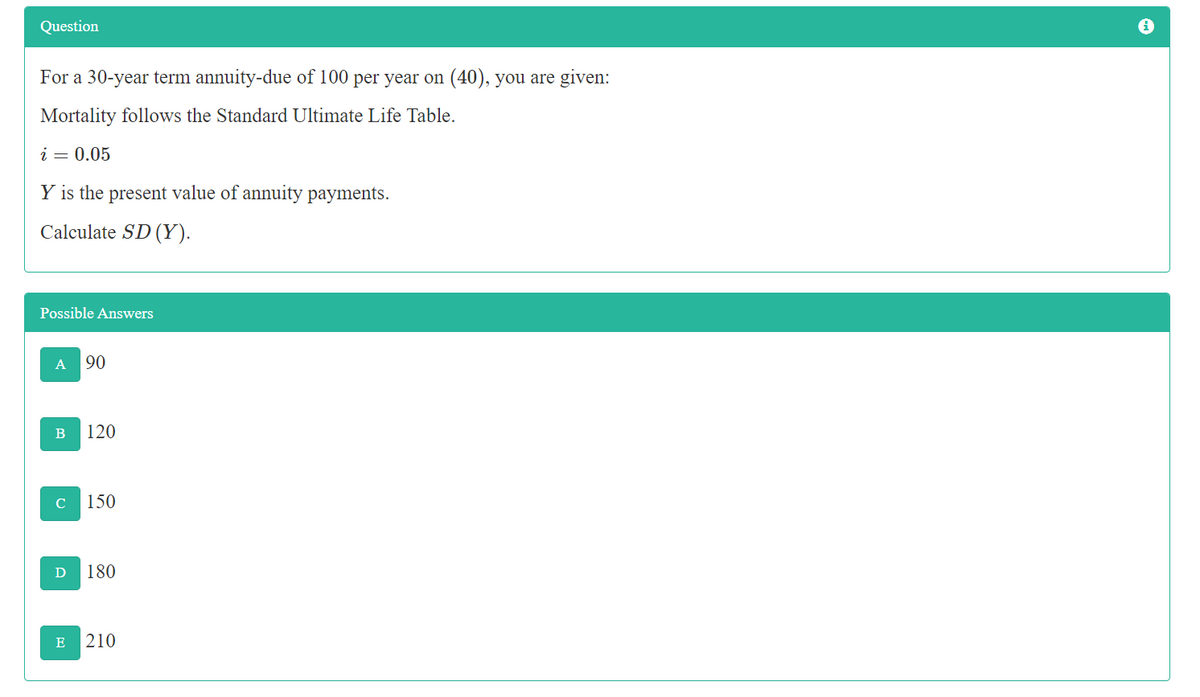 Question
For a 30-year term annuity-due of 100 per year on (40), you are given:
Mortality follows the Standard Ultimate Life Table.
i = 0.05
Y is the present value of annuity payments.
Calculate SD (Y).
Possible Answers
A
90
120
C
150
D
180
E
210
