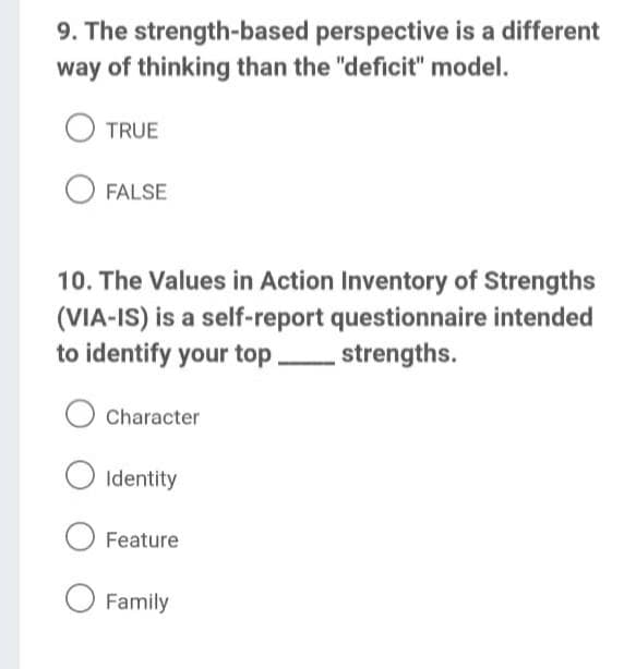 9. The strength-based perspective is a different
way of thinking than the "deficit" model.
TRUE
FALSE
10. The Values in Action Inventory of Strengths
(VIA-IS) is a self-report questionnaire intended
to identify your top,
- strengths.
Character
Identity
Feature
Family
