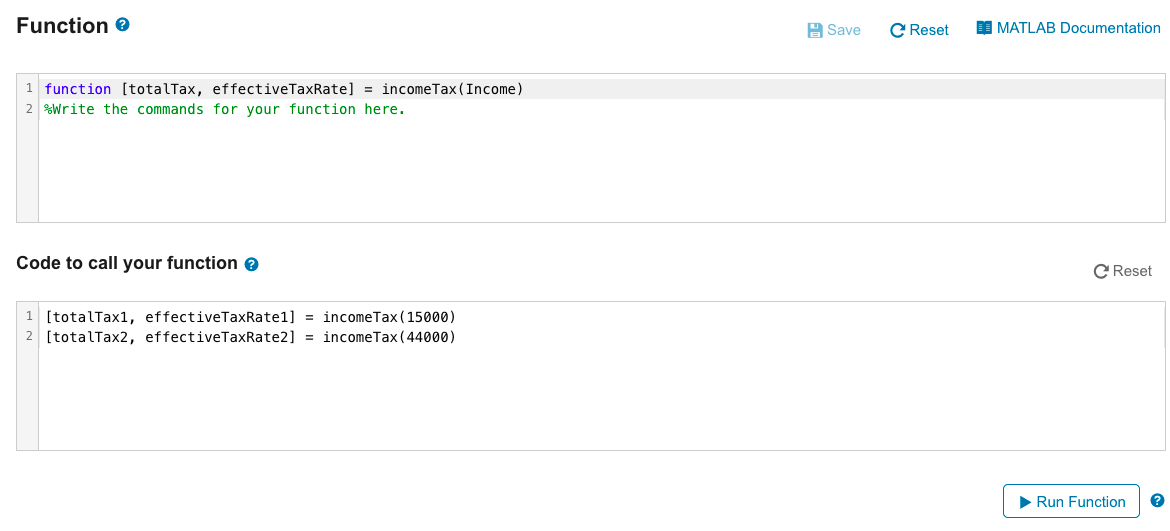 Function >
1 function [totalTax, effectiveTaxRate] = income Tax (Income)
2 %Write the commands for your function here.
Code to call your function >
1 [totalTax1, effectiveTaxRate1] = income Tax (15000)
2 [totalTax2, effectiveTaxRate2] = income Tax (44000)
Save
C Reset
MATLAB Documentation
C Reset
Run Function
?