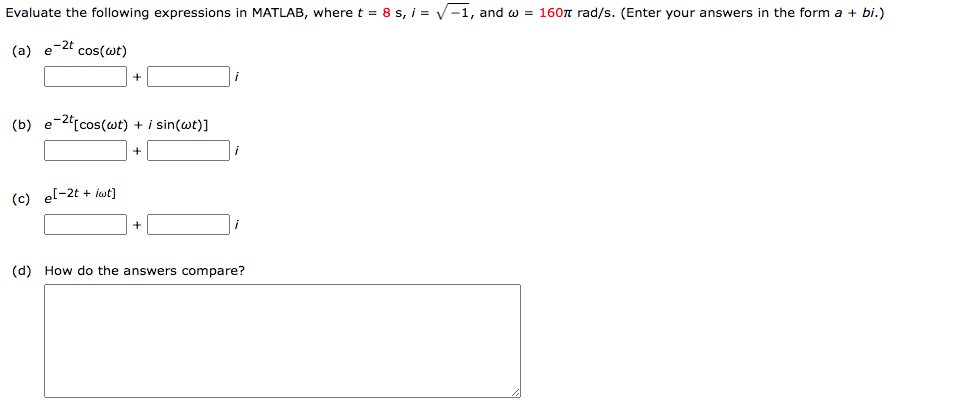 Evaluate the following expressions in MATLAB, where t = 8 s, i = √-1, and w = 1607 rad/s. (Enter your answers in the form a + bi.)
(a) e-2t cos(wt)
(b) e-2t[cos(wt) + / sin(wt)]
+
(c) e[-2t + lwt]
(d) How do the answers compare?