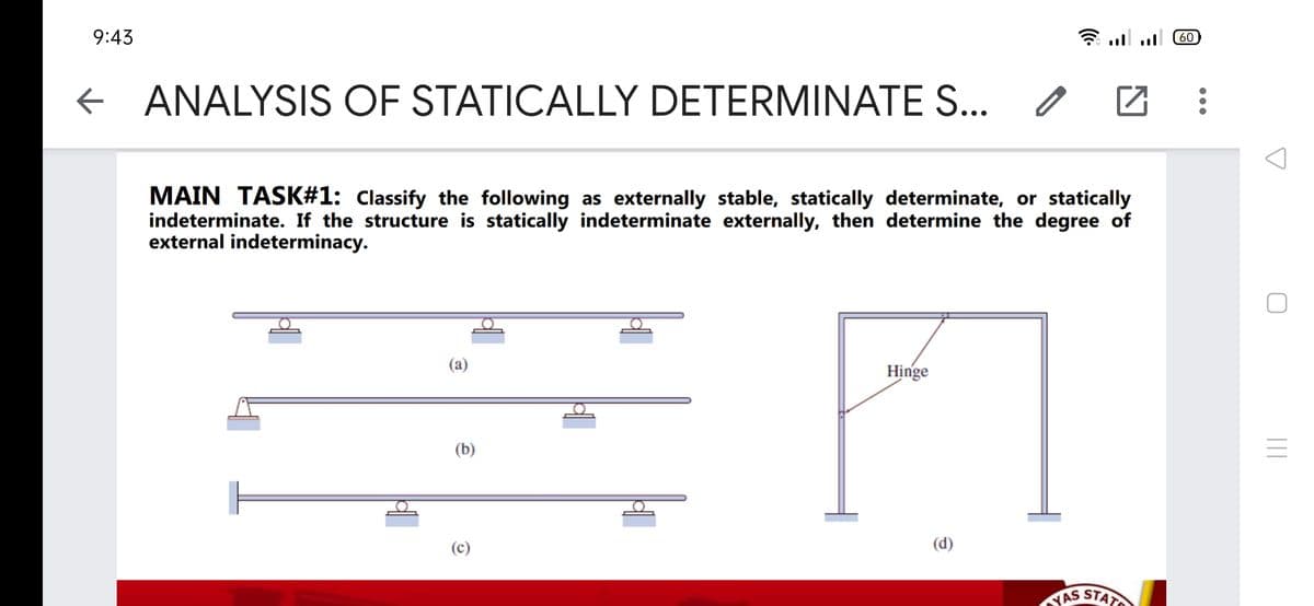 9:43
0 11. ןןו:
+ ANALYSIS OF / 2
STATICALLY DETERMINATES..
MAIN TASK#1: Classify the following as externally stable, statically determinate, or statically
indeterminate. If the structure is statically indeterminate externally, then determine the degree of
external indeterminacy.
(a)
Hinge
(b)
(c)
(d)
STAT
YAS
