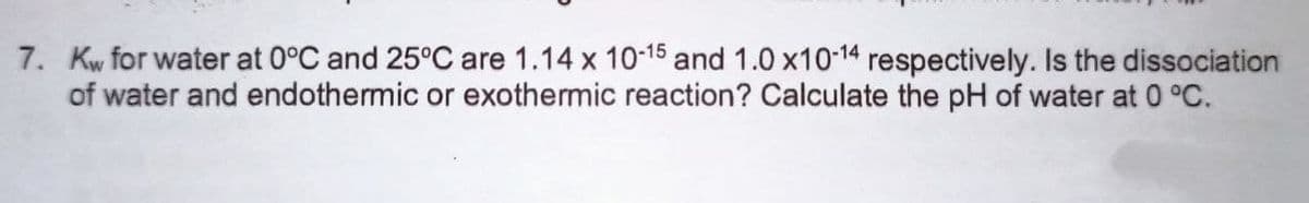 7. Kw for water at 0°C and 25°C are 1.14 x 10-15 and 1.0 x10-14 respectively. Is the dissociation
of water and endothermic or exothermic reaction? Calculate the pH of water at 0 °C.
