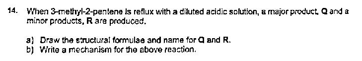 14. When 3-methyl-2-pentene Is reflux with a diluted acidic solution, a major product, Q and a
minor products, R are produced.
a) Draw the structural formulae and name for Q and R.
b) Write a mechanism for the above reaction.
