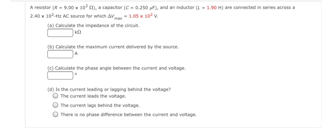 A resistor (R = 9.00 x 102 N), a capacitor (C = 0.250 µF), and an inductor (L = 1.90 H) are connected in series across a
2.40 x 102-Hz AC source for which AV,
= 1.05 x 102 v.
max
(a) Calculate the impedance of the circuit.
k2
(b) Calculate the maximum current delivered by the source.
A
(c) Calculate the phase angle between the current and voltage.
(d) Is the current leading or lagging behind the voltage?
O The current leads the voltage.
O The current lags behind the voltage.
O There is no phase difference between the current and voltage.
