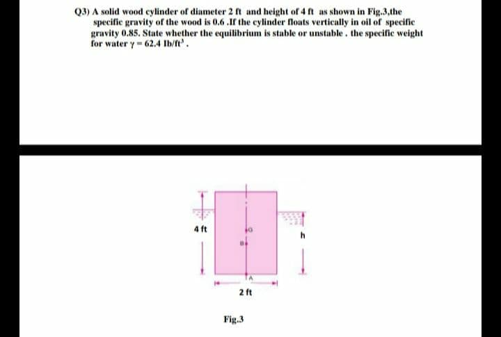 Q3) A solid wood eylinder of diameter 2 ft and height of 4 ft as shown in Fig.3,the
specific gravity of the wood is 0.6 .Ir the cylinder floats vertically in oil of specific
gravity 0.85. State whether the equilibrium is stable or unstable. the specific weight
for water y- 62.4 Ib/ft.
4 ft
2 ft
Fig.3
