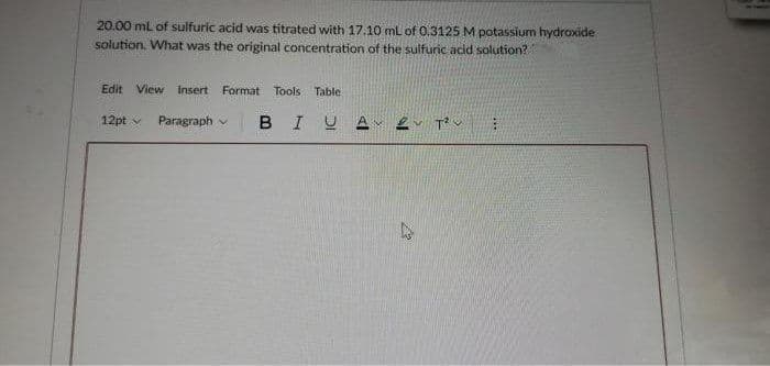 20.00 mL of sulfuric acid was titrated with 17.10 mL of 0.3125 M potassium hydroxide
solution. What was the original concentration of the sulfuric acid solution?
Edit View Insert Format Tools Table
12pt v
Paragraph v
BIUA
