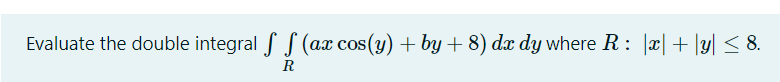 Evaluate the double integral f S (ax cos(y) + by + 8) dx dy where R : |x|+ |y| < 8.
R
