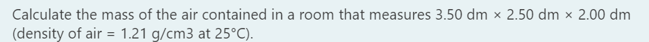 Calculate the mass of the air contained in a room that measures 3.50 dm × 2.50 dm × 2.00 dm
(density of air = 1.21 g/cm3 at 25°C).
