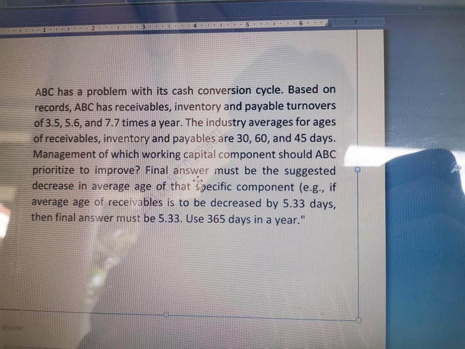 ABC has a problem with its cash conversion cycle. Based on
records, ABC has receivables, inventory and payable turnovers
of 3.5, 5.6, and 7.7 times a year. The industry averages for ages
of receivables, inventory and payables are 30, 60, and 45 days.
Management of which working capital component should ABC
prioritize to improve? Final answer must be the suggested
decrease in average age of that specific component (e.g., if
average age of receivables is to be decreased by 5.33 days,
then final answer must be 5.33. Use 365 days in a year."
answer
