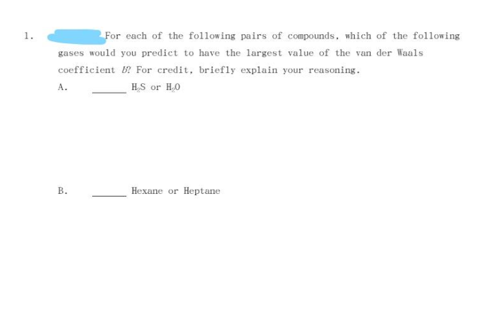 1.
For each of the following pairs of compounds, which of the following
gases would you predict to have the largest value of the van der Waals
coefficient B? For credit, briefly explain your reasoning.
А.
H,S or H,0
В.
Hexane or Heptane
