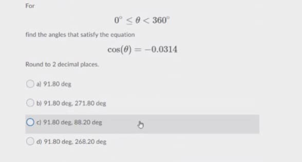 For
0° <0 < 360°
find the angles that satisfy the equation
cos(0) = -0.0314
Round to 2 decimal places.
a) 91.80 deg
) b) 91.80 deg, 271.80 deg
c) 91.80 deg. 88.20 deg
d) 91.80 deg. 268.20 deg
