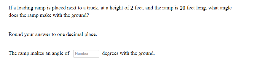 **Problem Description:**

**Title:** Calculating the Angle of a Loading Ramp

**Question:**
If a loading ramp is placed next to a truck at a height of 2 feet, and the ramp is 20 feet long, what angle does the ramp make with the ground?

**Instructions:**
Round your answer to one decimal place.

**Answer Input:**
The ramp makes an angle of ___ degrees with the ground.

**Explanation:**
To solve for the angle that the ramp makes with the ground, you can use trigonometric principles, specifically the sine function. Given the ramp forms a right triangle with:

- The height (opposite side to the angle) = 2 feet
- The ramp length (hypotenuse) = 20 feet.

The sine of the angle θ is given by:

\[ \sin(\theta) = \frac{\text{opposite side}}{\text{hypotenuse}} = \frac{2}{20} = 0.1 \]

To find the angle, take the inverse sine (arcsine) of 0.1:

\[ \theta = \arcsin(0.1) \]

Using a calculator or trigonometric table, determine the angle θ and round the result to one decimal place for your answer.

--- 

In the input field provided, enter the calculated angle to see if you are correct.