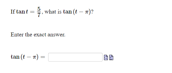 ### Trigonometry Problem

**Problem Statement:**

If \( \tan t = \frac{5}{7} \), what is \( \tan(t - \pi) \)?

Enter the exact answer in the space provided.

**Answer Input:**

\[ \tan(t - \pi) = \underline{\hspace{3cm}} \]


**Explanation:**

To solve for \( \tan(t - \pi) \), use the tangent subtraction formula. Knowing that \( \tan(t - \pi) \) equals to \( \tan(t) \), but with a change in sign based on the periodicity of the tangent function, you can determine the answer directly.

Given:
\[ \tan t = \frac{5}{7} \]

Since the tangent function has a period of \( \pi \):
\[ \tan(t - \pi) = \tan t \]

Therefore:
\[ \tan(t - \pi) = -\frac{5}{7} \]