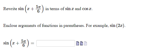 ## Trigonometric Function Transformation

### Problem Statement:
Rewrite \( \sin{\left( x + \frac{5\pi}{6} \right)} \) in terms of \( \sin{x} \) and \( \cos{x} \).

### Instructions:
1. **Task:**
   - You need to express the given sine function as a combination of either sine or cosine functions of \(x\).

2. **Hint:**
   - Remember to enclose the arguments of functions in parentheses for clarity. For example, write \( \sin{(2x)} \) instead of \( \sin{2x} \).

### Rewrite the Sine Function:
\[ \sin{\left( x + \frac{5\pi}{6} \right)} = \]

**Input Box:**
- Use the box provided to enter the transformed expression.

## Example:
If you have a similar problem of shifting an angle in a trigonometric function, try to use the angle sum identities:

\[ \sin{(a + b)} = \sin{a} \cos{b} + \cos{a} \sin{b} \]

Here, identify \(a\) as \( x \) and \( b \) as \( \frac{5\pi}{6} \), then apply the identity accordingly.