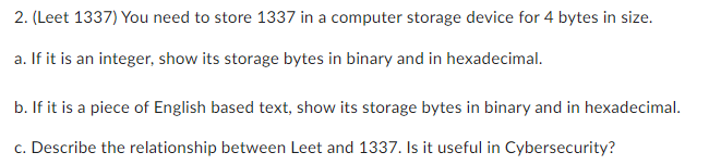 2. (Leet 1337) You need to store 1337 in a computer storage device for 4 bytes in size.
a. If it is an integer, show its storage bytes in binary and in hexadecimal.
b. If it is a piece of English based text, show its storage bytes in binary and in hexadecimal.
c. Describe the relationship between Leet and 1337. Is it useful in Cybersecurity?