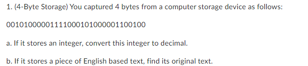 1. (4-Byte Storage) You captured 4 bytes from a computer storage device as follows:
00101000001111000101000001100100
a. If it stores an integer, convert this integer to decimal.
b. If it stores a piece of English based text, find its original text.