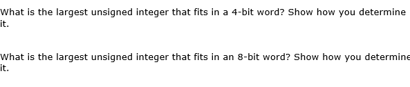 What is the largest unsigned integer that fits in a 4-bit word? Show how you determine
it.
What is the largest unsigned integer that fits in an 8-bit word? Show how you determine
it.