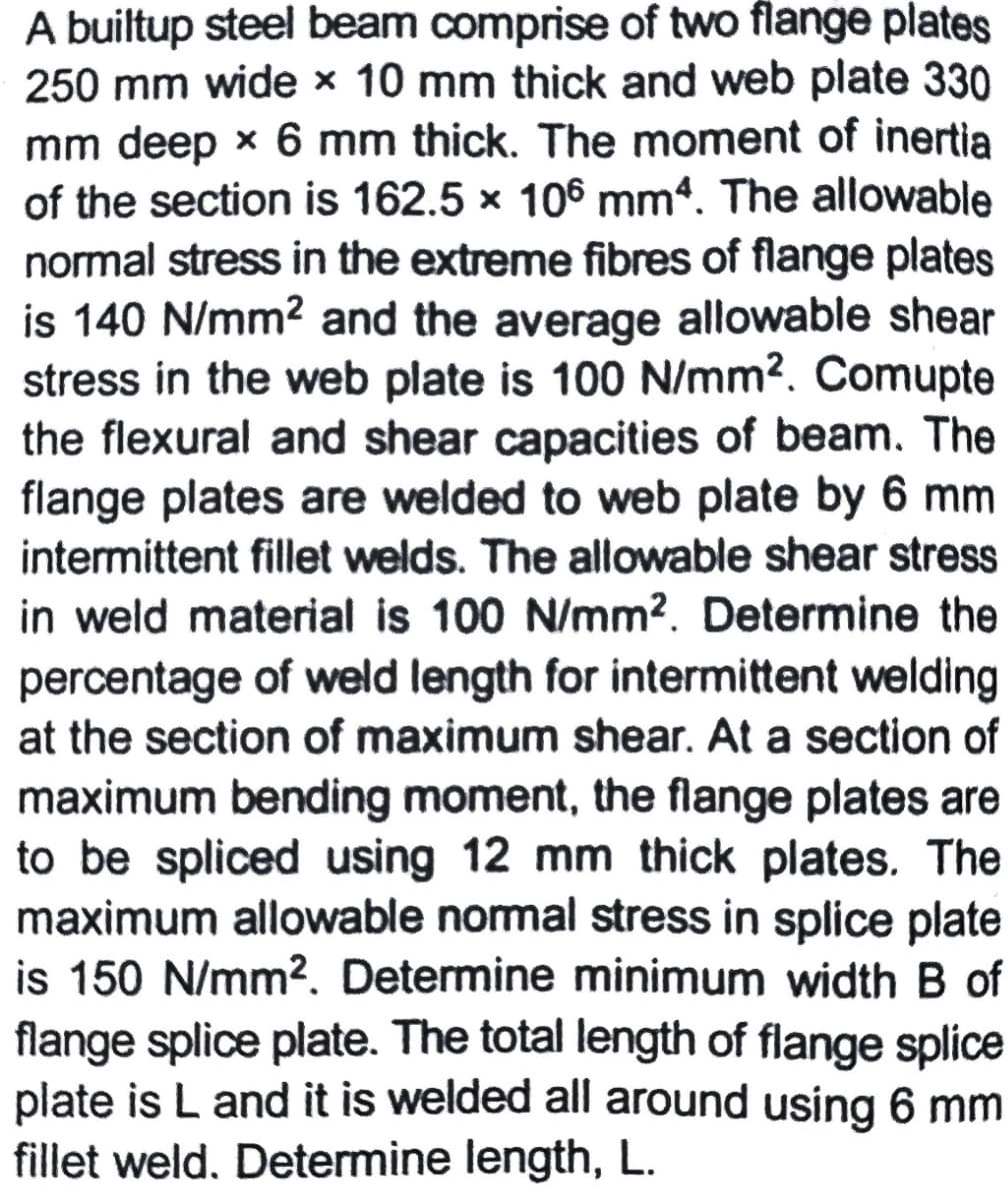 A builtup steel beam comprise of two flange plates
250 mm wide x 10 mm thick and web plate 330
mm deep x 6 mm thick. The moment of inertia
of the section is 162.5 x 106 mm4. The allowable
normal stress in the extreme fibres of flange plates
is 140 N/mm? and the average allowable shear
stress in the web plate is 100 N/mm². Comupte
the flexural and shear capacities of beam. The
flange plates are welded to web plate by 6 mm
intermittent fillet welds. The allowable shear stress
in weld material is 100 N/mm?. Determine the
percentage of weld length for intermittent welding
at the section of maximum shear. At a section of
maximum bending moment, the flange plates are
to be spliced using 12 mm thick plates. The
maximum allowable normal stress in splice plate
is 150 N/mm2. Determine minimum width B of
flange splice plate. The total length of flange splice
plate is L and it is welded all around using 6 mm
fillet weld. Determine length, L.
