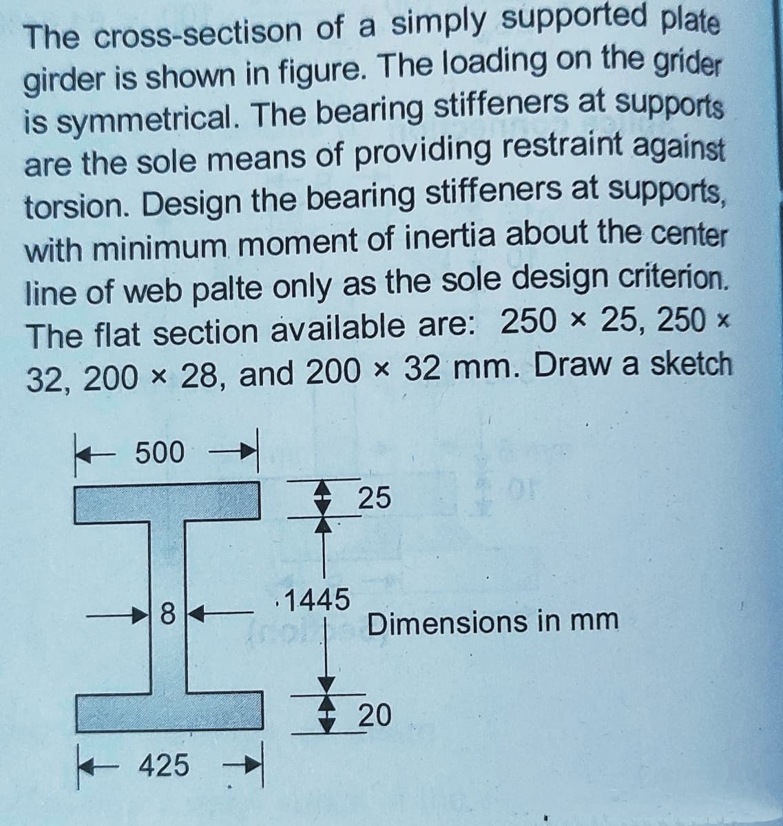 The cross-sectison of a simply supported plate
girder is shown in figure. The loading on the grider
is symmetrical. The bearing stiffeners at supports
are the sole means of providing restraint against
torsion. Design the bearing stiffeners at supports.
with minimum moment of inertia about the center
line of web palte only as the sole design criterion.
The flat section available are: 250 x 25, 250 x
32, 200 x 28, and 200 x 32 mm. Draw a sketch
500
25
8
.1445
Dimensions in mm
20
+425
