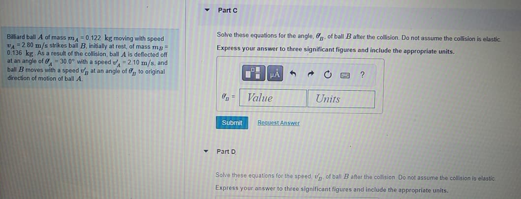 Part C
Billiard ball A of mass m₁ = 0.122 kg moving with speed
VA 2.80 m/s strikes ball B, initially at rest, of mass mp =
0.136 kg. As a result of the collision, ball A is deflected off
at an angle of 30.0° with a speed = 2.10 m/s, and
ball B moves with a speed up at an angle of to original
direction of motion of ball A.
=
A
Solve these equations for the angle, B. of ball B after the collision. Do not assume the collision is elastic.
Express your answer to three significant figures and include the appropriate units.
με
B
Value
Units
?
Submit
Request Answer
Part D
Solve these equations for the speed, up. of ball B after the collision. Do not assume the collision is elastic
Express your answer to three significant figures and include the appropriate units.