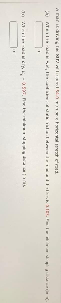 A man is driving his SUV with speed 54.0 mi/h on a horizontal stretch of road.
(a) When the road is wet, the coefficient of static friction between the road and the tires is 0.103. Find the minimum stopping distance (in m).
m
(b) When the road is dry, μs
m
=
0.597. Find the minimum stopping distance (in m).
