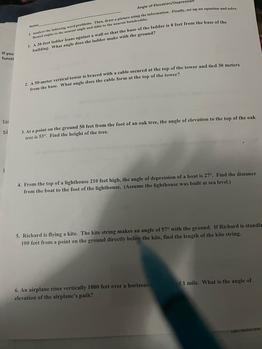 If you
functi
Exa
si
Angle of Elevation/Depression
I. Analyze the following word problems. Then, draw a picture using the information. Finally, set up an equation and solve.
Round angles to the nearest angle and sides to the nearest hundredths.
Name
I. A 20-foot ladder leans against a wall so that the base of the ladder is 8 feet from the base of the
building. What angle does the ladder make with the ground?
2. A 50-meter vertical tower is braced with a cable secured at the top of the tower and tied 30 meters
from the base. What angle does the cable form at the top of the tower?
3. At a point on the ground 50 feet from the foot of an oak tree, the angle of elevation to the top of the oak
tree is 53°. Find the height of the tree.
4. From the top of a lighthouse 210 feet high, the angle of depression of a boat is 27°. Find the distance
from the boat to the foot of the lighthouse. (Assume the lighthouse was built at sea level.)
5. Richard is flying a kite. The kite string makes an angle of 57° with the ground. If Richard is standin
100 feet from a point on the ground directly below the kite, find the length of the kite string.
6. An airplane rises vertically 1000 feet over a horizonta
elevation of the airplane's path?
of 1 mile. What is the angle of
94Nx114(240m Bro