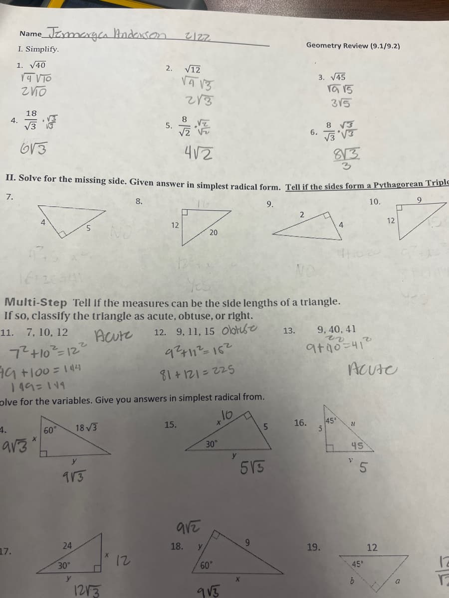 4.
Name
• Termarga Andarson
I. Simplify.
1. √40
17.
14 VTO
2110
18
√3
613
4.
9√3
60°
y
913
24
30°
4√2
II. Solve for the missing side. Given answer in simplest radical form. Tell if the sides form a Pythagorean Triple
7.
10.
8.
9.
149=119
olve for the variables. Give you answers in simplest radical from.
1077
18√3
y
2. √12
5.
1213
12
2122
√4√3
213
15.
U
NO
Multi-Step Tell if the measures can be the side lengths of a triangle.
If so, classify the triangle as acute, obtuse, or right.
11. 7, 10, 12
Acute
12. 9, 11, 15 Obtise
7² +10² = 12²
79 +100=144
9²+11²=15²
81+121=225
912
18.
20
y
30°
60°
9√5
y
513
X
5
9
2
13.
Geometry Review (9.1/9.2)
3. √45
6.
16.
1a 15
3√5
8 √3
√3 √3
813
3
19.
9, 40, 41
rv
9+40=41²
4
45¹
5
Acute
21
45
V
45²
b
12
12
U
G
9
12