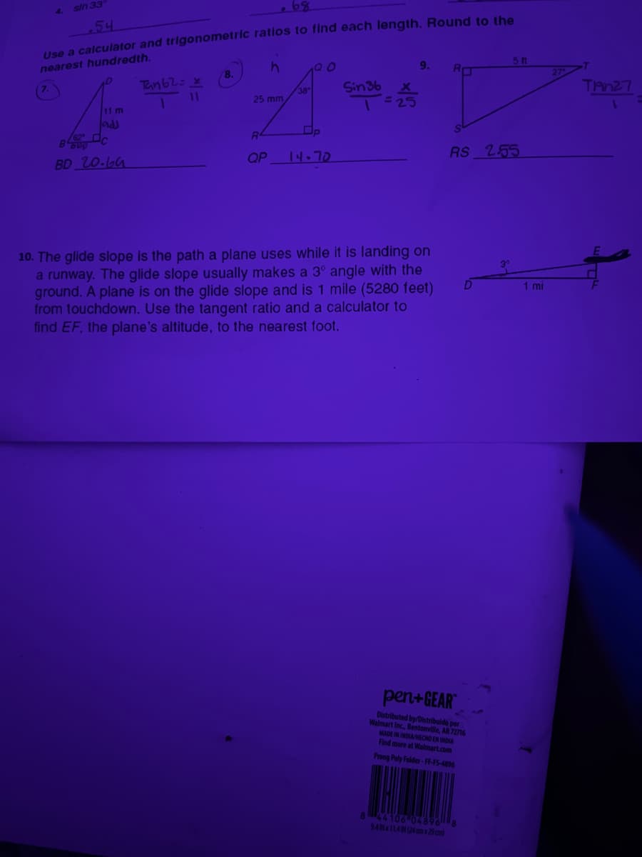 4.
sin 33
54
Use a calculator and trigonometric ratios to find each length. Round to the
nearest hundredth.
h
11 m
add
B
C
BD 20.64
Tan 62=x
11
8.
25 mm
R
QP
38
20
14-70
Sin 36
= 25
9.
10. The glide slope is the path a plane uses while it is landing on
a runway. The glide slope usually makes a 3° angle with the
ground. A plane is on the glide slope and is 1 mile (5280 feet)
from touchdown. Use the tangent ratio and a calculator to
find EF, the plane's altitude, to the nearest foot.
RO
RS 2.55
pen+GEAR
Distributed by/Distribuido por
Walmart Inc., Bentonville, AR 72716
MADE IN INDIA/HECHO EN INDIA
Find more at Walmart.com
Prong Poly Folder-FF-FS-4896
5 f1
8 44106-04896 8
9.AIN x 11.4 IN (24 cm x 29 cm)
1 mi
Tan27