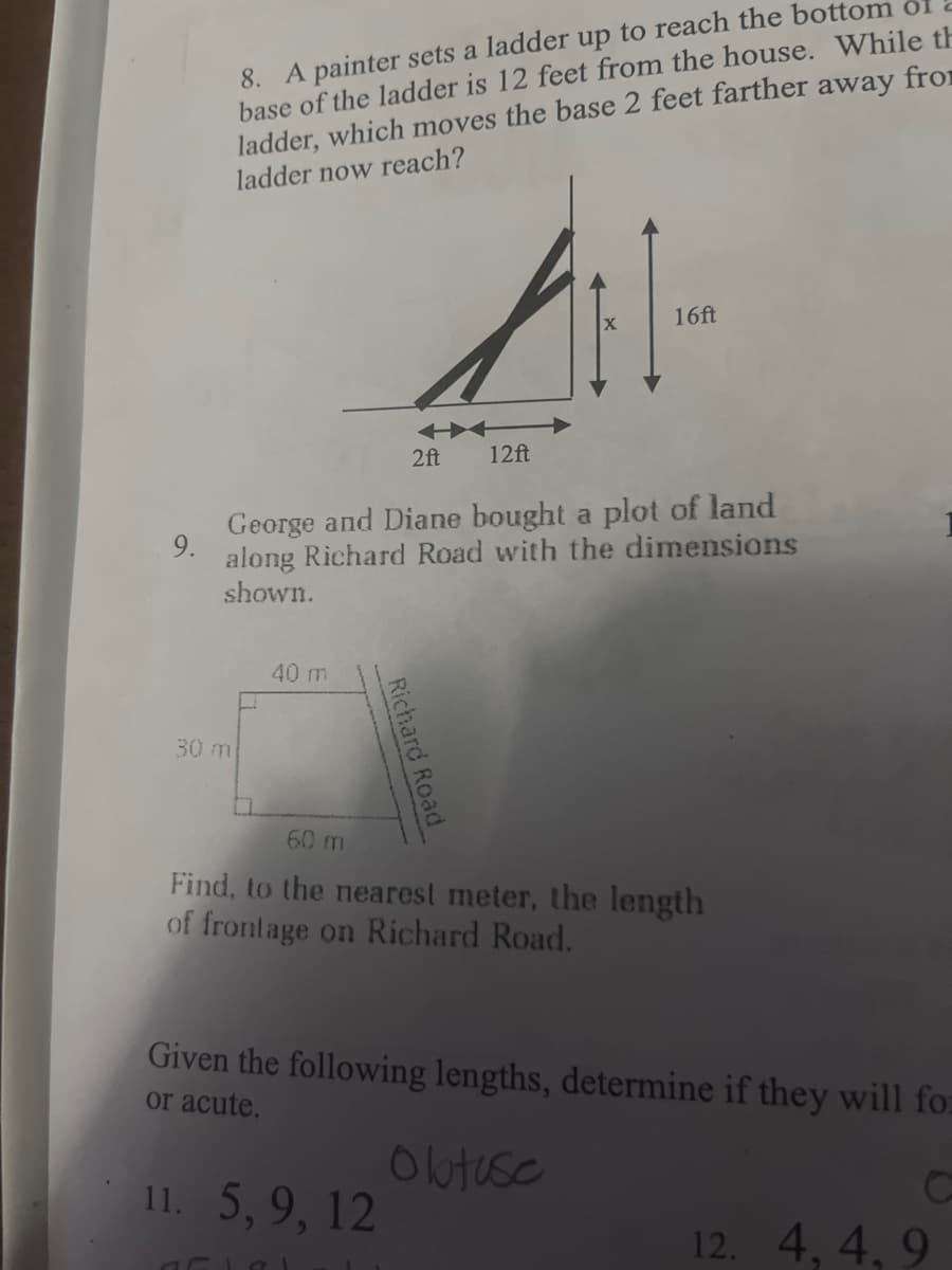 9.
8. A painter sets a ladder up to reach the bottom of
base of the ladder is 12 feet from the house. While th
ladder, which moves the base 2 feet farther away from
ladder now reach?
2ft
George and Diane bought a plot of land
along Richard Road with the dimensions
shown.
30 m
40 m
Richard Road
11. 5, 9, 12
16ft
12ft
60 m
Find, to the nearest meter, the length
of frontage on Richard Road.
aflal
Given the following lengths, determine if they will for
or acute.
Olatuse
C
12. 4, 4,9