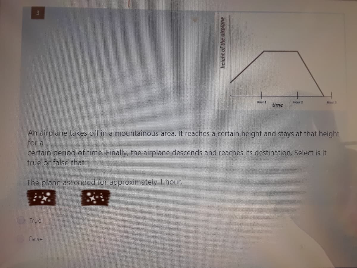 Hour 1
Hour 2
Hour 3
time
An airplane takes off in a mountainous area. It reaches a certain height and stays at that height
for a
certain period of time. Finally,, the airplane descends and reaches its destination. Select is it
true or false that
The plane ascended for approximately 1 hour.
True
False
height of the alrplane
