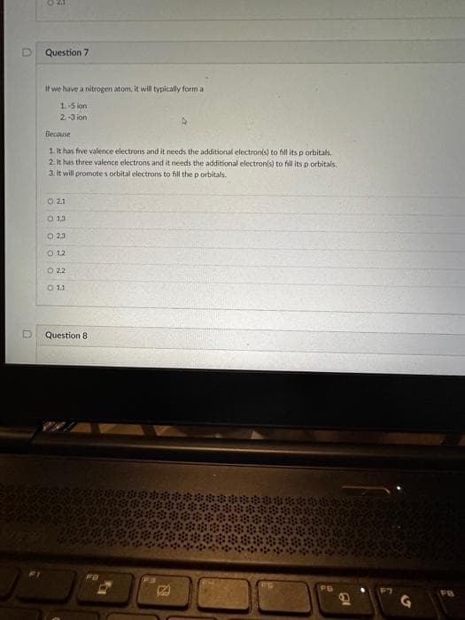 n
D
3
Question 7
If we have a nitrogen atom, it will typically form a
1.-5 on
2.-3 ion
Because
1. It has five valence electrons and it needs the additional electron(s) to fill its p orbitals,
2. It has three valence electrons and it needs the additional electron(s) to fill its p orbitals,
3. It will promote s orbital electrons to fill the p orbitals.
0 21
13
0 23
0 12
022
0 11
Question 8
1200 200
FB
D
FB
D
FB