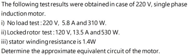 The following test results were obtainedin case of 220 V, single phase
induction motor.
i) No load test:220 V, 5.8 A and 310 W.
ii) Locked rotor test:120 V, 13.5 A and 530 W.
iii) stator windingresistance is 1.4W
Determine the approximate equivalent circuit of the motor.
